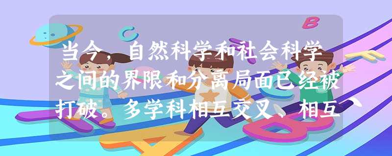 当今,自然科学和社会科学之间的界限和分离局面已经被打破。多学科相互交叉、相互渗透, 当今,自然科学和社会科学之间的界限和分离局面已经被打破。多学科相互交叉、相互渗透,