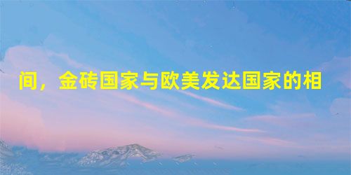 间,金砖国家与欧美发达国家的相对位置不约而同地发生了迅速而巨大的变化。需要 间,金砖国家与欧美发达国家的相对位置不约而同地发生了迅速而巨大的变化。需要