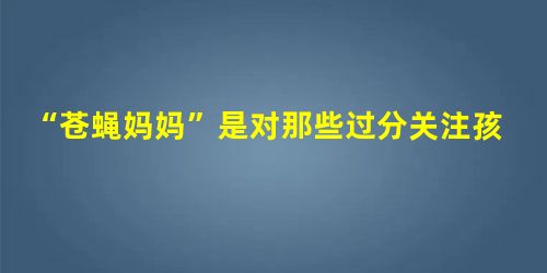 “苍蝇妈妈”是对那些过分关注孩子的家长的称谓,这类家长试图时刻走在孩子面前,提前为 “苍蝇妈妈”是对那些过分关注孩子的家长的称谓,这类家长试图时刻走在孩子面前,提前为