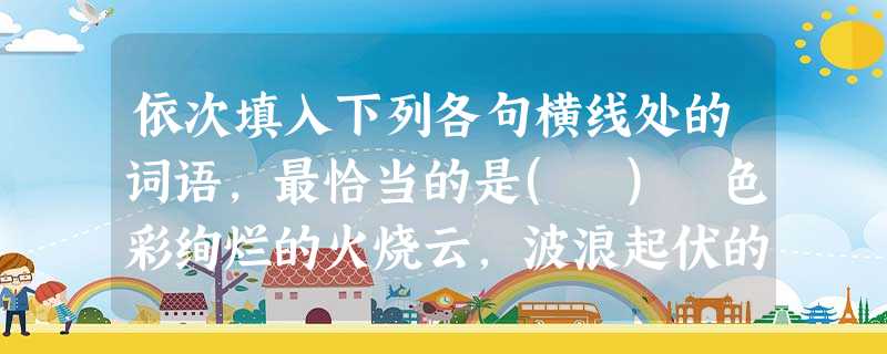 依次填入下列各句横线处的词语,最恰当的是( ) 色彩绚烂的火烧云,波浪起伏的松花江,三三 依次填入下列各句横线处的词语,最恰当的是( ) 色彩绚烂的火烧云,波浪起伏的松花江,三三