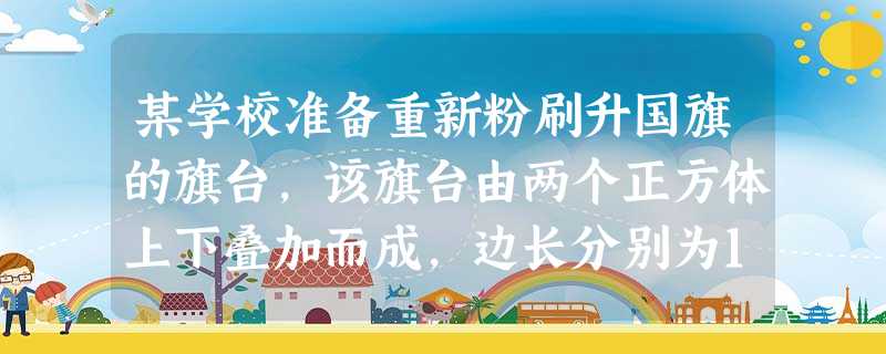 某学校准备重新粉刷升国旗的旗台,该旗台由两个正方体上下叠加而成,边长分别为1米和2米, 某学校准备重新粉刷升国旗的旗台,该旗台由两个正方体上下叠加而成,边长分别为1米和2米,