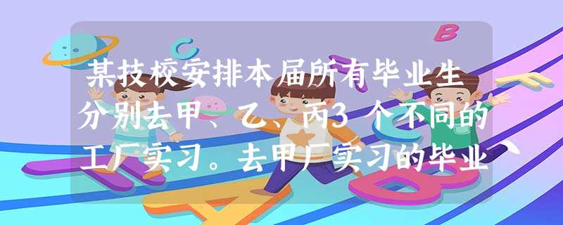某技校安排本届所有毕业生分别去甲、乙、丙3个不同的工厂实习。去甲厂实习的毕业生占毕业 某技校安排本届所有毕业生分别去甲、乙、丙3个不同的工厂实习。去甲厂实习的毕业生占毕业