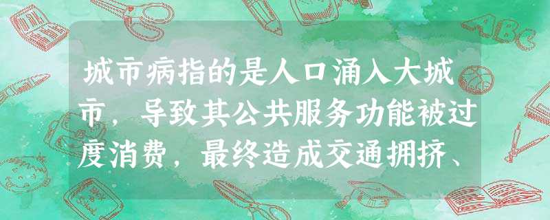 城市病指的是人口涌入大城市,导致其公共服务功能被过度消费,最终造成交通拥挤、住房紧 城市病指的是人口涌入大城市,导致其公共服务功能被过度消费,最终造成交通拥挤、住房紧