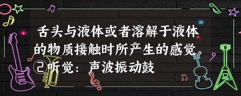 舌头与液体或者溶解于液体的物质接触时所产生的感觉。②听觉:声波振动鼓 舌头与液体或者溶解于液体的物质接触时所产生的感觉。②听觉:声波振动鼓