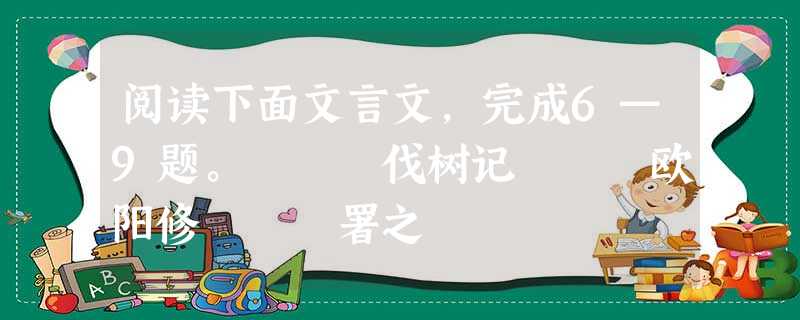 阅读下面文言文,完成6—9题。 伐树记 欧阳修 署之 阅读下面文言文,完成6—9题。 伐树记 欧阳修 署之
