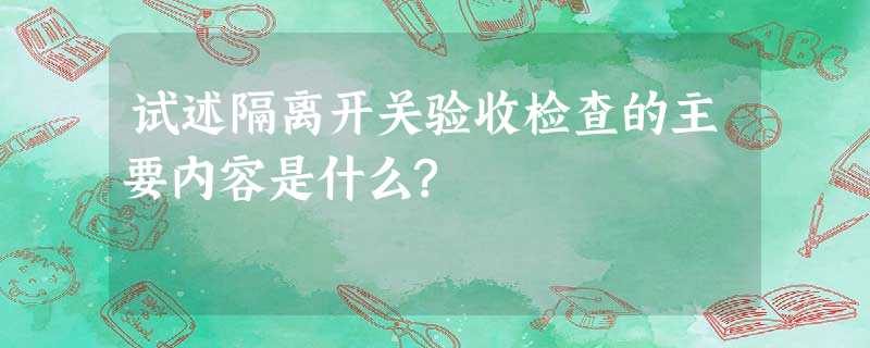 试述隔离开关验收检查的主要内容是什么? 试述隔离开关验收检查的主要内容是什么?