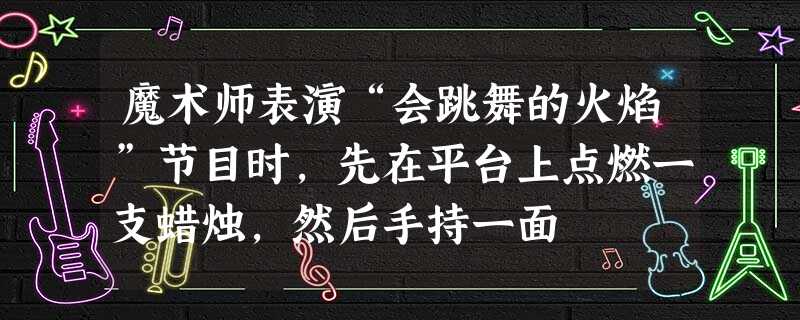 魔术师表演“会跳舞的火焰”节目时,先在平台上点燃一支蜡烛,然后手持一面 魔术师表演“会跳舞的火焰”节目时,先在平台上点燃一支蜡烛,然后手持一面