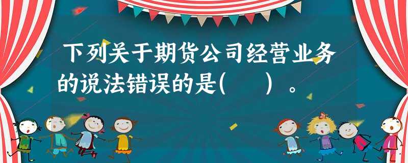 下列关于期货公司经营业务的说法错误的是( )。 下列关于期货公司经营业务的说法错误的是( )。