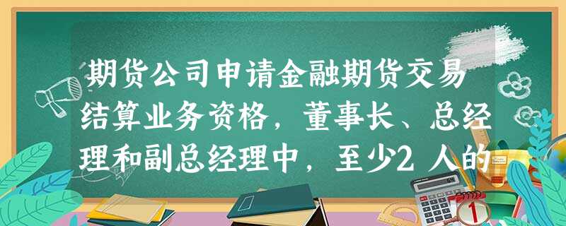 期货公司申请金融期货交易结算业务资格,董事长、总经理和副总经理中,至少2人的期货或者证券从业时 期货公司申请金融期货交易结算业务资格,董事长、总经理和副总经理中,至少2人的期货或者证券从业时