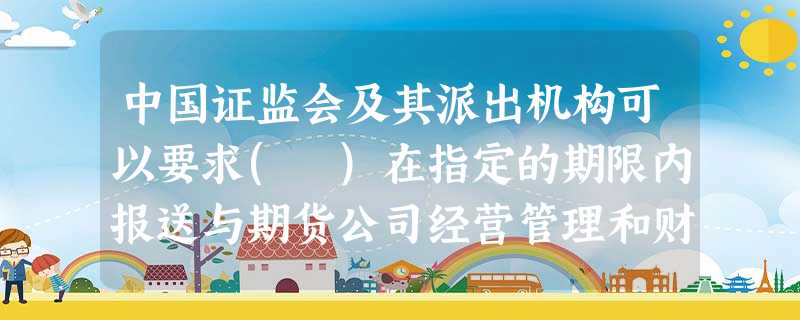 中国证监会及其派出机构可以要求( )在指定的期限内报送与期货公司经营管理和财务状况等相关的资 中国证监会及其派出机构可以要求( )在指定的期限内报送与期货公司经营管理和财务状况等相关的资