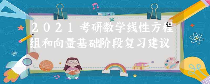 2021考研数学线性方程组和向量基础阶段复习建议 2021考研数学线性方程组和向量基础阶段复习建议