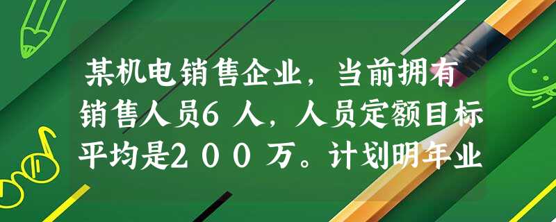 某机电销售企业,当前拥有销售人员6人,人员定额目标平均是200万。计划明年业绩目标为3000万,由于内 某机电销售企业,当前拥有销售人员6人,人员定额目标平均是200万。计划明年业绩目标为3000万,由于内