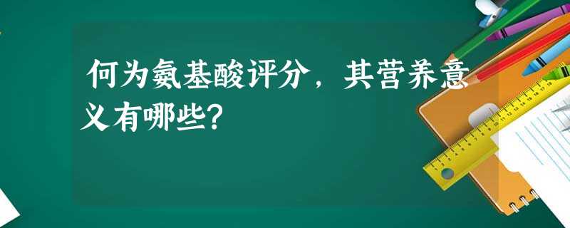 何为氨基酸评分,其营养意义有哪些? 何为氨基酸评分,其营养意义有哪些?