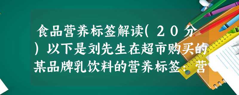 食品营养标签解读(20分)以下是刘先生在超市购买的某品牌乳饮料的营养标签:营养成分表 食品营养标签解读(20分)以下是刘先生在超市购买的某品牌乳饮料的营养标签:营养成分表
