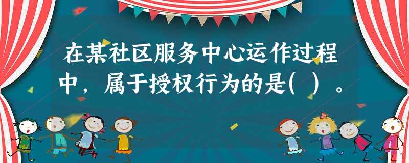 在某社区服务中心运作过程中,属于授权行为的是()。 在某社区服务中心运作过程中,属于授权行为的是()。
