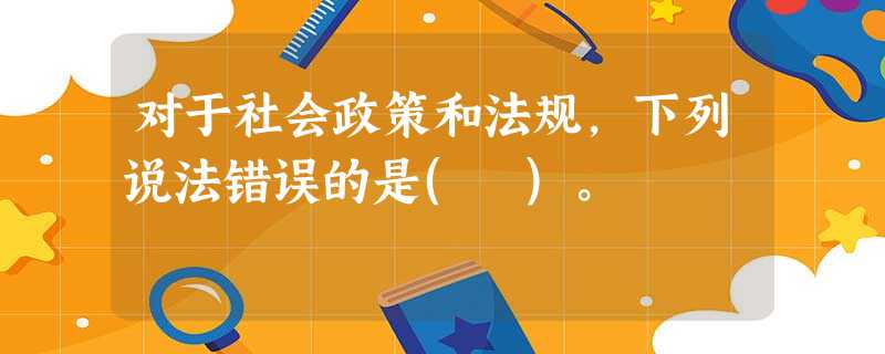 对于社会政策和法规,下列说法错误的是( )。 对于社会政策和法规,下列说法错误的是( )。