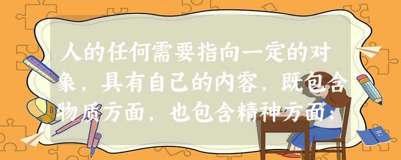 人的任何需要指向一定的对象,具有自己的内容,既包含物质方面,也包含精神方面;既指向社会生活与社 人的任何需要指向一定的对象,具有自己的内容,既包含物质方面,也包含精神方面;既指向社会生活与社
