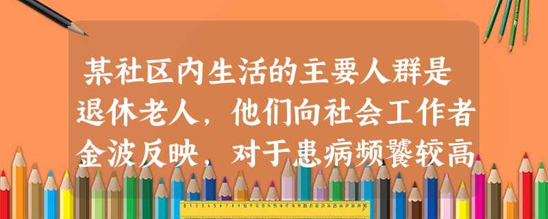 某社区内生活的主要人群是退休老人,他们向社会工作者金波反映,对于患病频饕较高的老年人,去医院 某社区内生活的主要人群是退休老人,他们向社会工作者金波反映,对于患病频饕较高的老年人,去医院