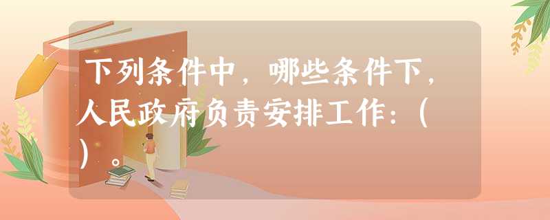 下列条件中,哪些条件下,人民政府负责安排工作:( )。 下列条件中,哪些条件下,人民政府负责安排工作:( )。