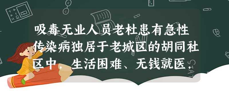 吸毒无业人员老杜患有急性传染病独居于老城区的胡同社区中,生活困难、无钱就医,求助于所 吸毒无业人员老杜患有急性传染病独居于老城区的胡同社区中,生活困难、无钱就医,求助于所