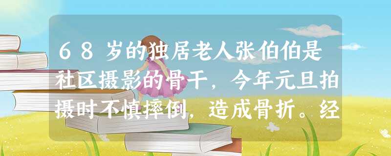 68岁的独居老人张伯伯是社区摄影的骨干,今年元旦拍摄时不慎摔倒,造成骨折。经过一段时间治疗,医生 68岁的独居老人张伯伯是社区摄影的骨干,今年元旦拍摄时不慎摔倒,造成骨折。经过一段时间治疗,医生
