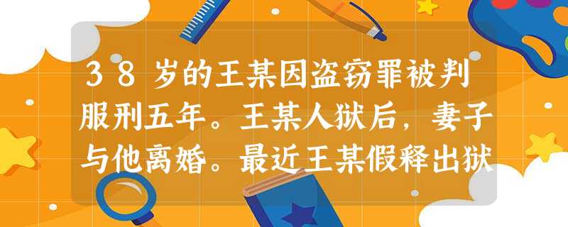 38岁的王某因盗窃罪被判服刑五年。王某人狱后,妻子与他离婚。最近王某假释出狱,成为社区矫正的对象 38岁的王某因盗窃罪被判服刑五年。王某人狱后,妻子与他离婚。最近王某假释出狱,成为社区矫正的对象