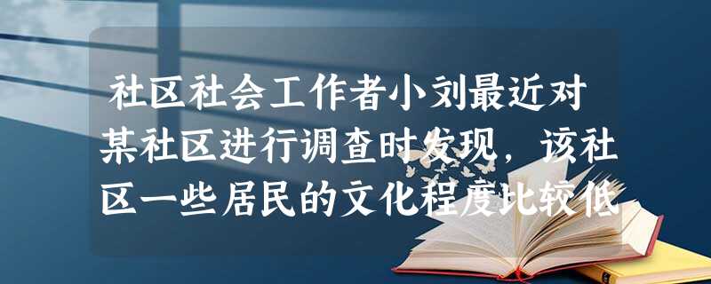 社区社会工作者小刘最近对某社区进行调查时发现,该社区一些居民的文化程度比较低,只有初中文化水 社区社会工作者小刘最近对某社区进行调查时发现,该社区一些居民的文化程度比较低,只有初中文化水