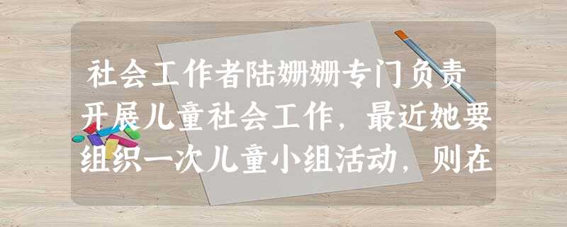 社会工作者陆姗姗专门负责开展儿童社会工作,最近她要组织一次儿童小组活动,则在开展工作过程中她 社会工作者陆姗姗专门负责开展儿童社会工作,最近她要组织一次儿童小组活动,则在开展工作过程中她