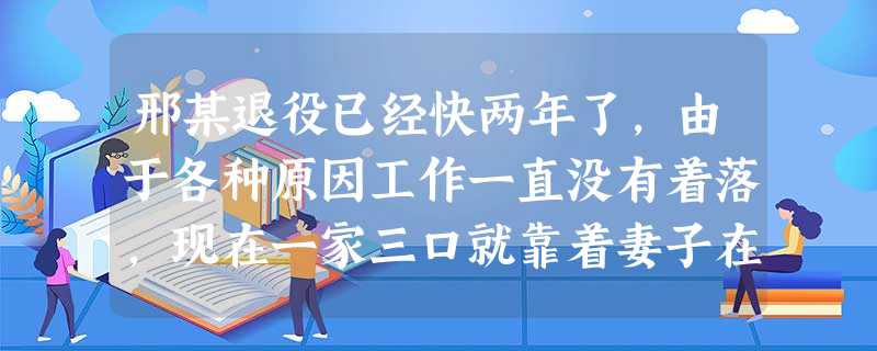 邢某退役已经快两年了,由于各种原因工作一直没有着落,现在一家三口就靠着妻子在某物业公司做保洁 邢某退役已经快两年了,由于各种原因工作一直没有着落,现在一家三口就靠着妻子在某物业公司做保洁