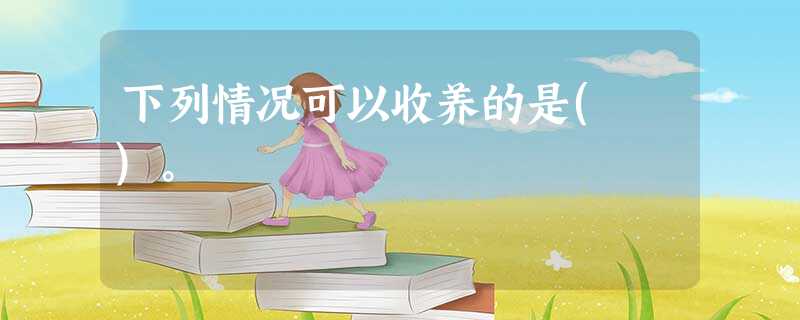 下列情况可以收养的是( )。 下列情况可以收养的是( )。