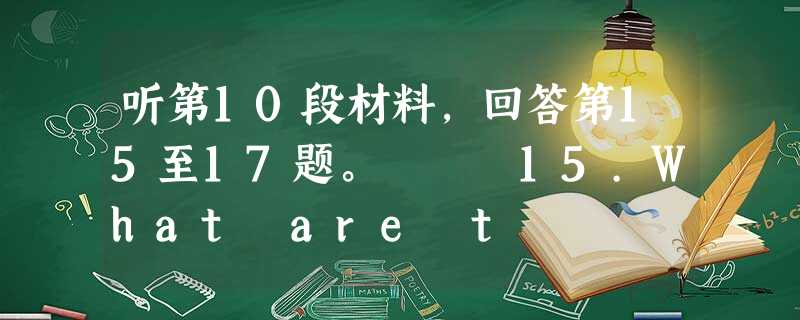 听第10段材料,回答第15至17题。 15.What are t 听第10段材料,回答第15至17题。 15.What are t