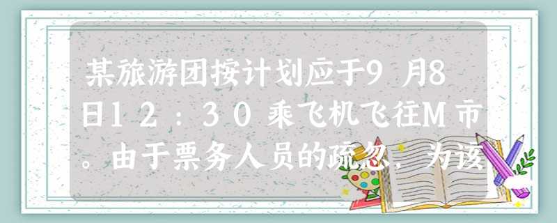 某旅游团按计划应于9月8日12:30乘飞机飞往M市。由于票务人员的疏忽,为该团订错了航班,起 某旅游团按计划应于9月8日12:30乘飞机飞往M市。由于票务人员的疏忽,为该团订错了航班,起