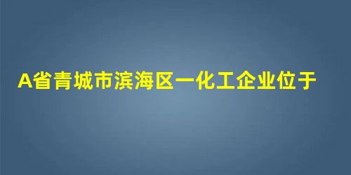 A省青城市滨海区一化工企业位于海边的化工原料仓库发生爆炸,泄漏的化工原料严重污染了近海生态环 A省青城市滨海区一化工企业位于海边的化工原料仓库发生爆炸,泄漏的化工原料严重污染了近海生态环