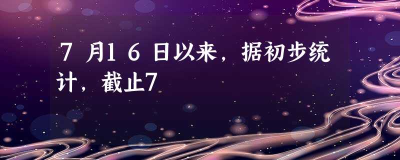 7月16日以来,据初步统计,截止7 7月16日以来,据初步统计,截止7