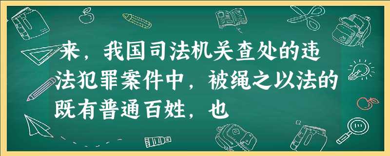 来,我国司法机关查处的违法犯罪案件中,被绳之以法的既有普通百姓,也 来,我国司法机关查处的违法犯罪案件中,被绳之以法的既有普通百姓,也