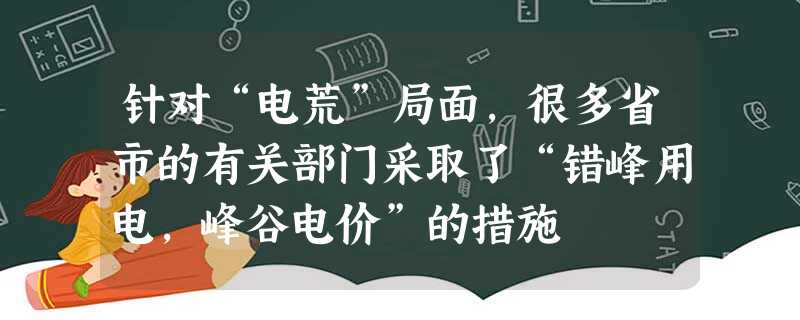 针对“电荒”局面,很多省市的有关部门采取了“错峰用电,峰谷电价”的措施 针对“电荒”局面,很多省市的有关部门采取了“错峰用电,峰谷电价”的措施