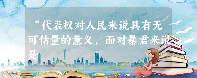 “代表权对人民来说具有无可估量的意义,而对暴君来说是 “代表权对人民来说具有无可估量的意义,而对暴君来说是