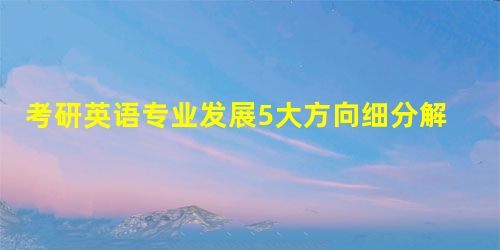 考研英语专业发展5大方向细分解(一) 考研英语专业发展5大方向细分解(一)