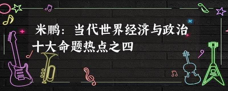米鹏:当代世界经济与政治十大命题热点之四 米鹏:当代世界经济与政治十大命题热点之四