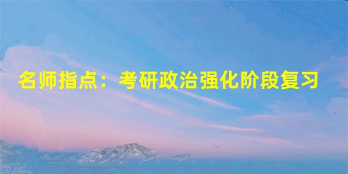 名师指点:考研政治强化阶段复习指津 名师指点:考研政治强化阶段复习指津