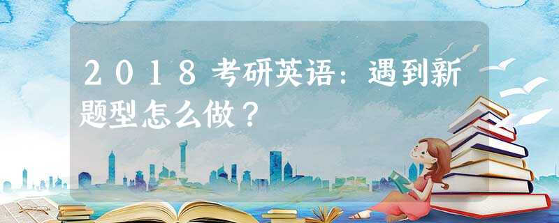 2018考研英语:遇到新题型怎么做? 2018考研英语:遇到新题型怎么做?