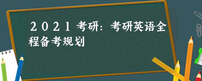 2021考研:考研英语全程备考规划 2021考研:考研英语全程备考规划