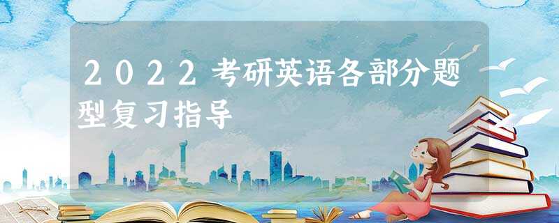 2022考研英语各部分题型复习指导 2022考研英语各部分题型复习指导