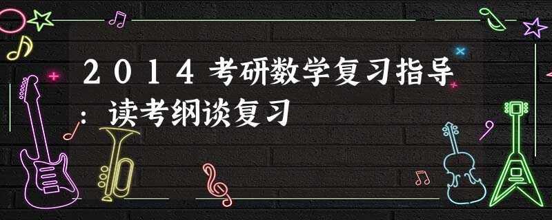 2014考研数学复习指导:读考纲谈复习 2014考研数学复习指导:读考纲谈复习