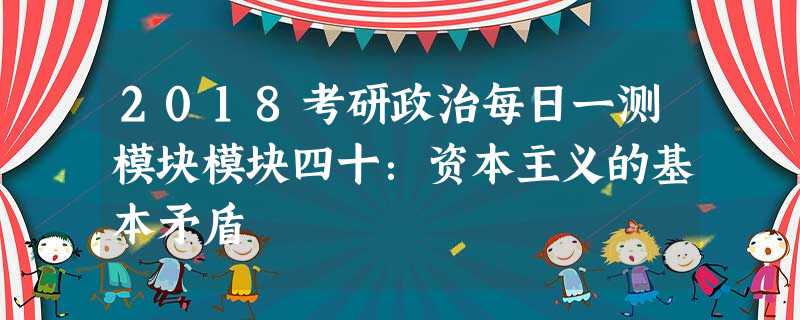 2018考研政治每日一测模块模块四十:资本主义的基本矛盾 2018考研政治每日一测模块模块四十:资本主义的基本矛盾