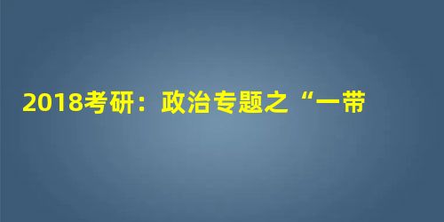 2018考研:政治专题之“一带一路”解析 2018考研:政治专题之“一带一路”解析