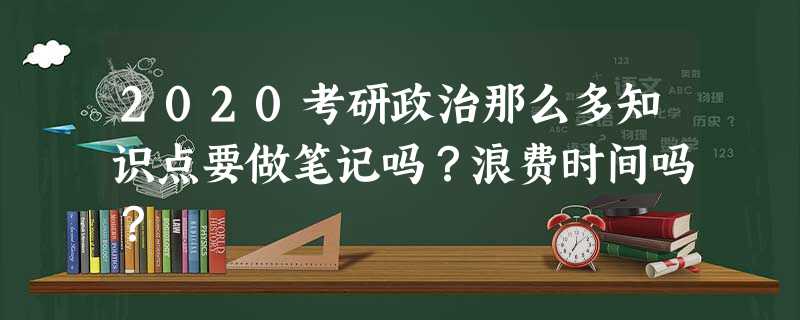 2020考研政治那么多知识点要做笔记吗?浪费时间吗? 2020考研政治那么多知识点要做笔记吗?浪费时间吗?