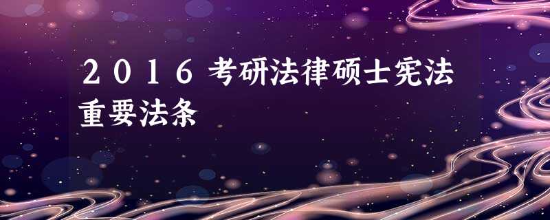 2016考研法律硕士宪法重要法条 2016考研法律硕士宪法重要法条