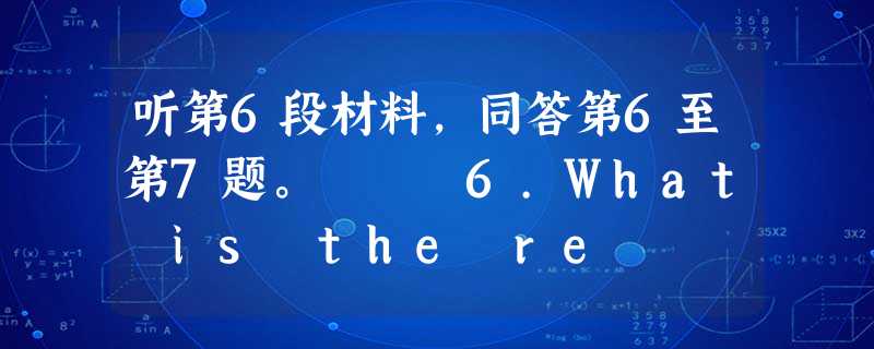 听第6段材料,同答第6至第7题。 6.What is the re 听第6段材料,同答第6至第7题。 6.What is the re