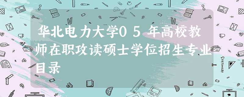 华北电力大学05年高校教师在职攻读硕士学位招生专业目录 华北电力大学05年高校教师在职攻读硕士学位招生专业目录